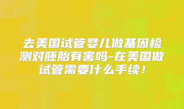 去美国试管婴儿做基因检测对胚胎有害吗-在美国做试管需要什么手续！
