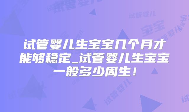 试管婴儿生宝宝几个月才能够稳定_试管婴儿生宝宝一般多少周生!