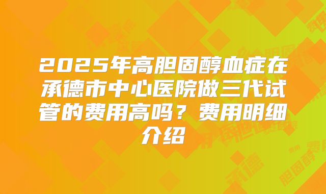 2025年高胆固醇血症在承德市中心医院做三代试管的费用高吗？费用明细介绍