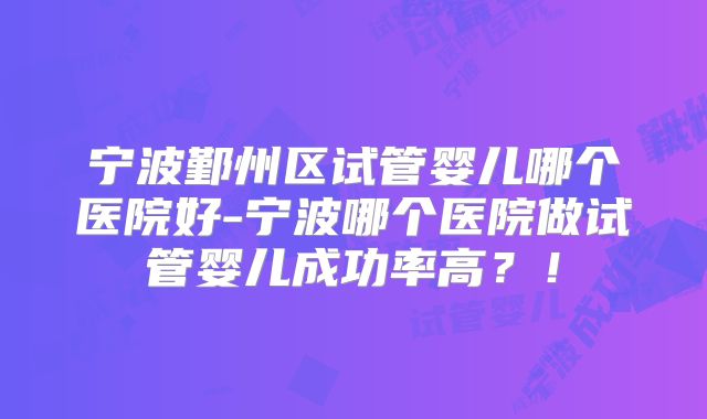 宁波鄞州区试管婴儿哪个医院好-宁波哪个医院做试管婴儿成功率高？！