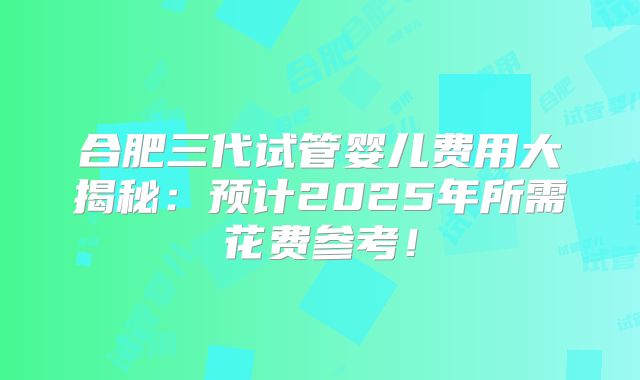合肥三代试管婴儿费用大揭秘：预计2025年所需花费参考！