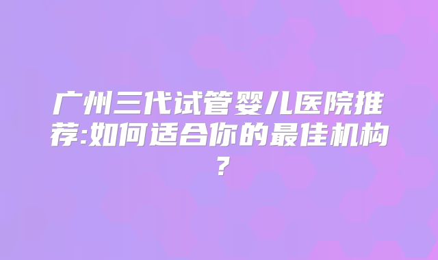广州三代试管婴儿医院推荐:如何适合你的最佳机构？