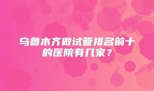 乌鲁木齐做试管排名前十的医院有几家？