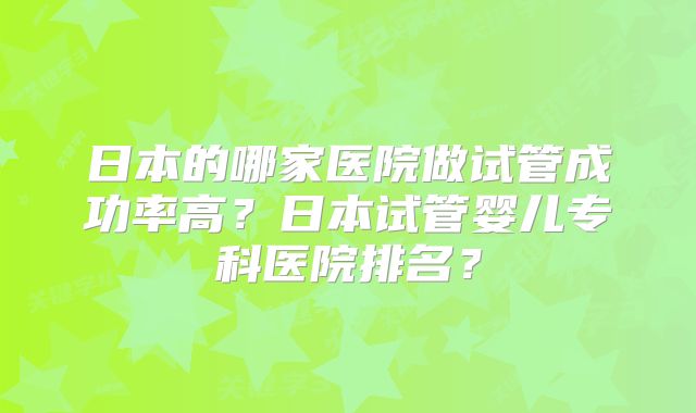 日本的哪家医院做试管成功率高？日本试管婴儿专科医院排名？