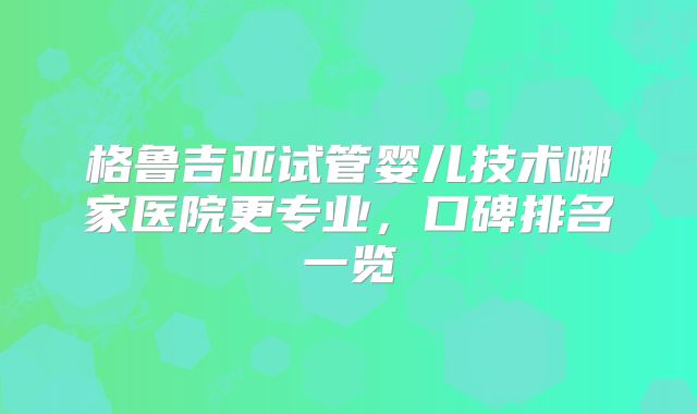 格鲁吉亚试管婴儿技术哪家医院更专业，口碑排名一览