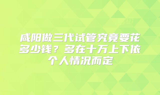 咸阳做三代试管究竟要花多少钱？多在十万上下依个人情况而定