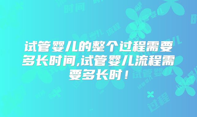 试管婴儿的整个过程需要多长时间,试管婴儿流程需要多长时！