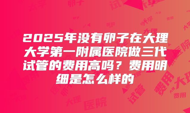 2025年没有卵子在大理大学第一附属医院做三代试管的费用高吗？费用明细是怎么样的