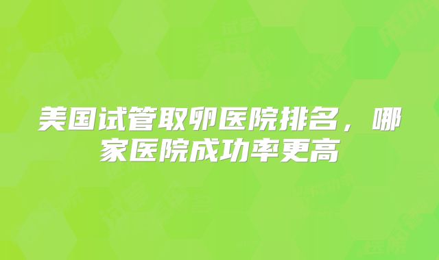 美国试管取卵医院排名，哪家医院成功率更高