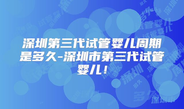 深圳第三代试管婴儿周期是多久-深圳市第三代试管婴儿！