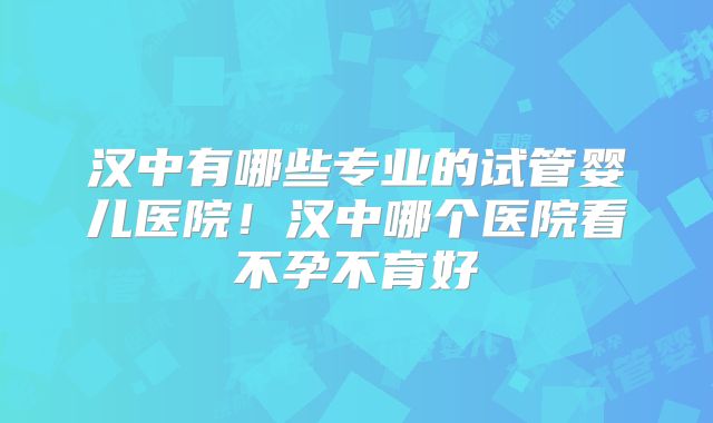 汉中有哪些专业的试管婴儿医院！汉中哪个医院看不孕不育好