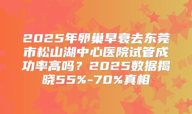 2025年卵巢早衰去东莞市松山湖中心医院试管成功率高吗？2025数据揭晓55%-70%真相