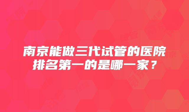 南京能做三代试管的医院排名第一的是哪一家?