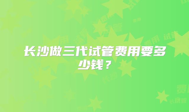 长沙做三代试管费用要多少钱？