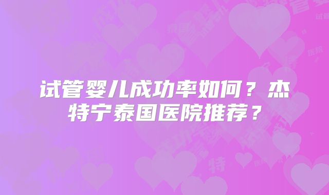 试管婴儿成功率如何？杰特宁泰国医院推荐？