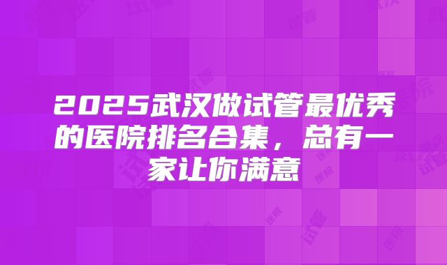 2025武汉做试管最优秀的医院排名合集,总有一家让你满意