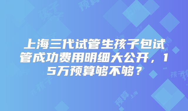上海三代试管生孩子包试管成功费用明细大公开，15万预算够不够？