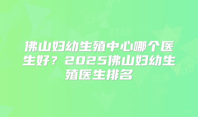 佛山妇幼生殖中心哪个医生好？2025佛山妇幼生殖医生排名