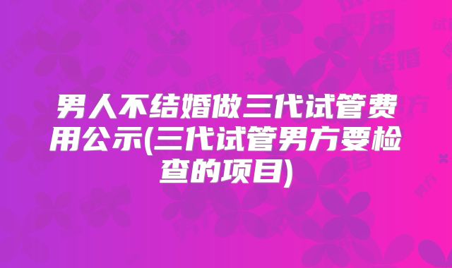 男人不结婚做三代试管费用公示(三代试管男方要检查的项目)
