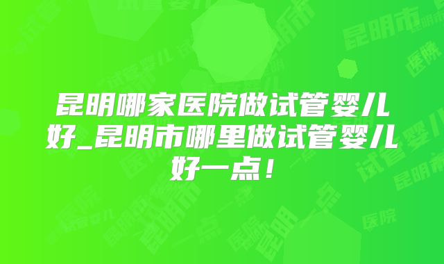 昆明哪家医院做试管婴儿好_昆明市哪里做试管婴儿好一点！