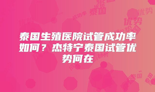 泰国生殖医院试管成功率如何?杰特宁泰国试管优势何在