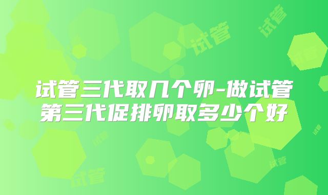 试管三代取几个卵-做试管第三代促排卵取多少个好