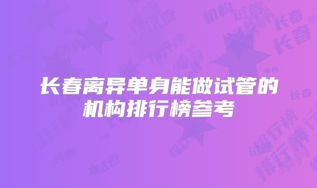 长春离异单身能做试管的机构排行榜参考