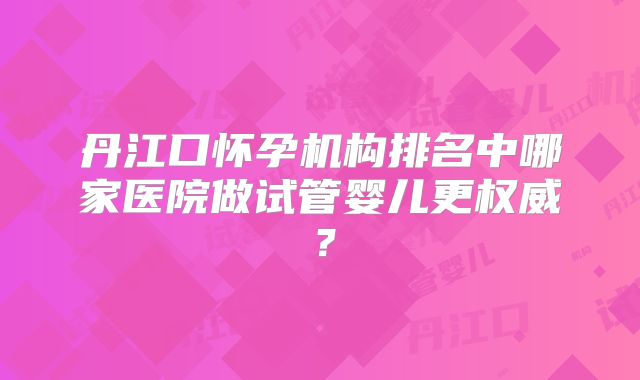 丹江口怀孕机构排名中哪家医院做试管婴儿更权威？