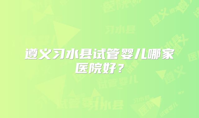 遵义习水县试管婴儿哪家医院好?