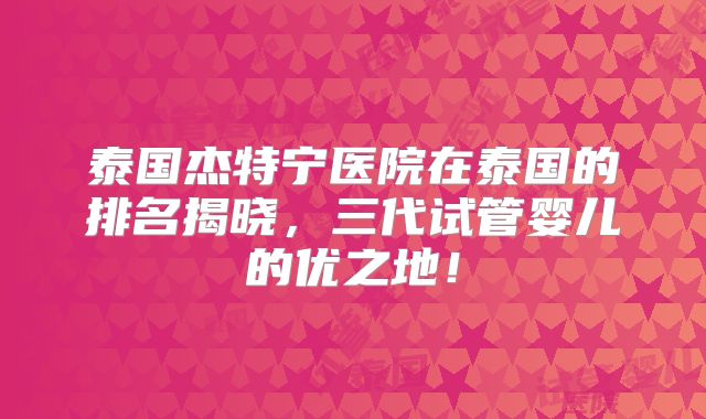 泰国杰特宁医院在泰国的排名揭晓,三代试管婴儿的优之地!