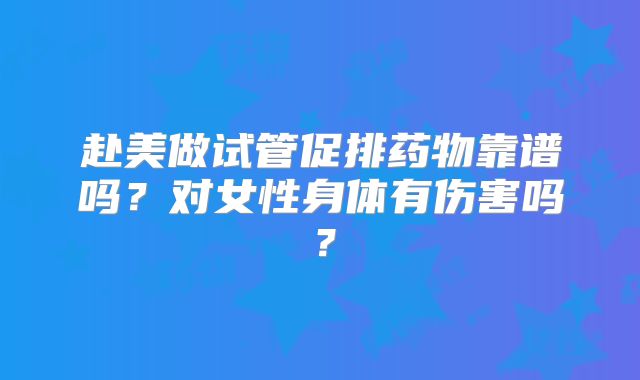 赴美做试管促排药物靠谱吗？对女性身体有伤害吗？