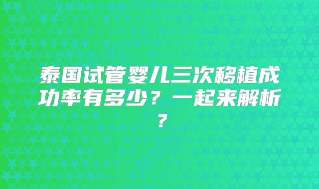 泰国试管婴儿三次移植成功率有多少？一起来解析？