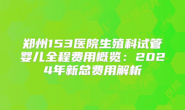 郑州153医院生殖科试管婴儿全程费用概览：2024年新总费用解析