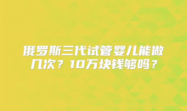 俄罗斯三代试管婴儿能做几次？10万块钱够吗？