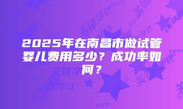 2025年在南昌市做试管婴儿费用多少？成功率如何？