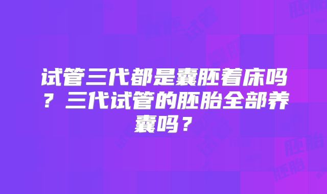 试管三代都是囊胚着床吗?三代试管的胚胎全部养囊吗?