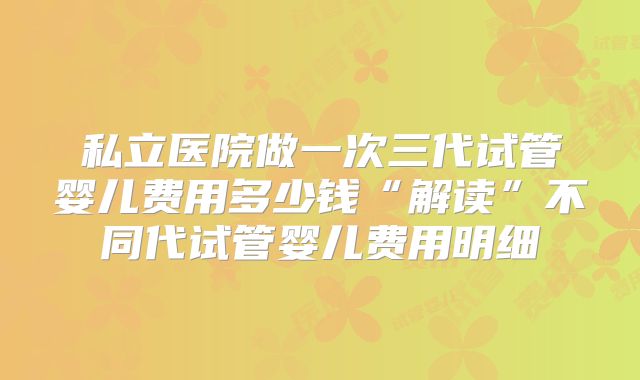 私立医院做一次三代试管婴儿费用多少钱“解读”不同代试管婴儿费用明细