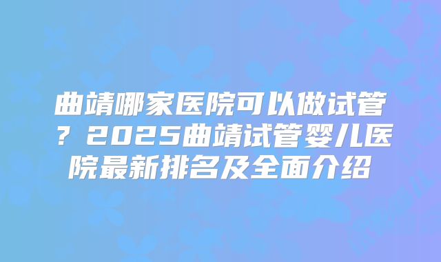 曲靖哪家医院可以做试管？2025曲靖试管婴儿医院最新排名及全面介绍