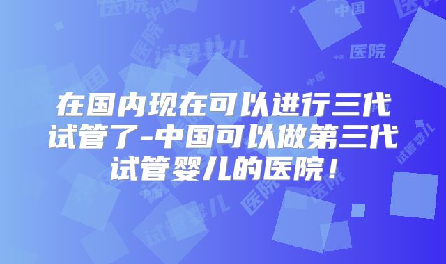 在国内现在可以进行三代试管了-中国可以做第三代试管婴儿的医院！