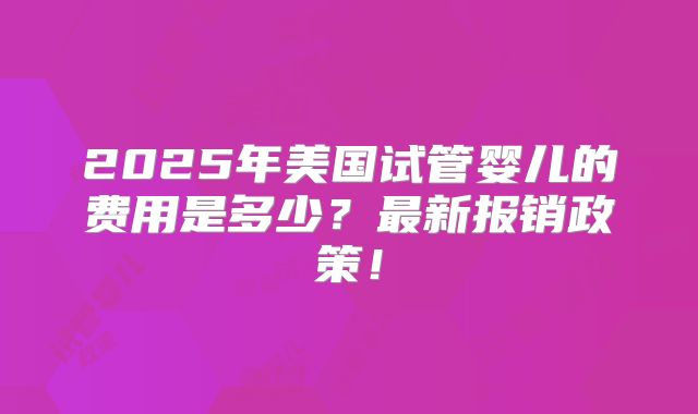 2025年美国试管婴儿的费用是多少？最新报销政策！