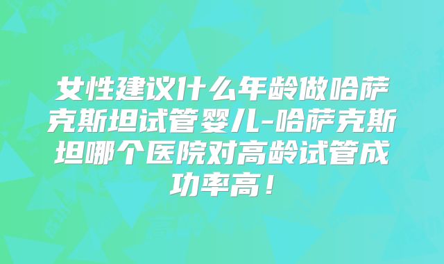 女性建议什么年龄做哈萨克斯坦试管婴儿-哈萨克斯坦哪个医院对高龄试管成功率高!
