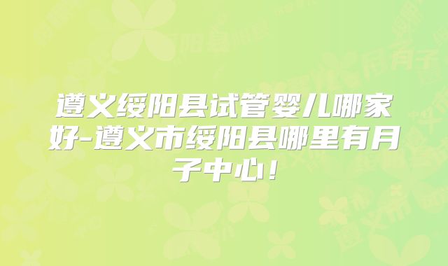 遵义绥阳县试管婴儿哪家好-遵义市绥阳县哪里有月子中心!