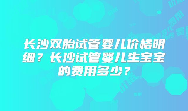 长沙双胎试管婴儿价格明细？长沙试管婴儿生宝宝的费用多少？
