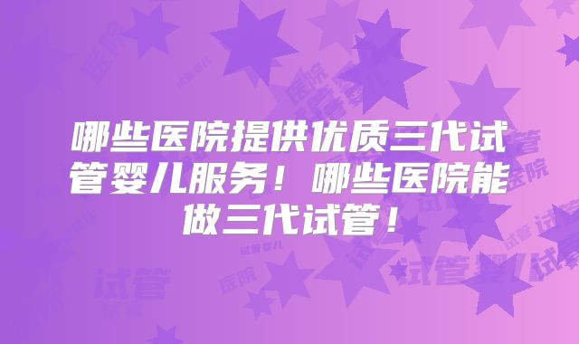 哪些医院提供优质三代试管婴儿服务！哪些医院能做三代试管！