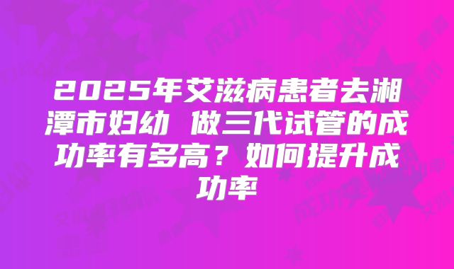 2025年艾滋病患者去湘潭市妇幼 做三代试管的成功率有多高?如何提升成功率