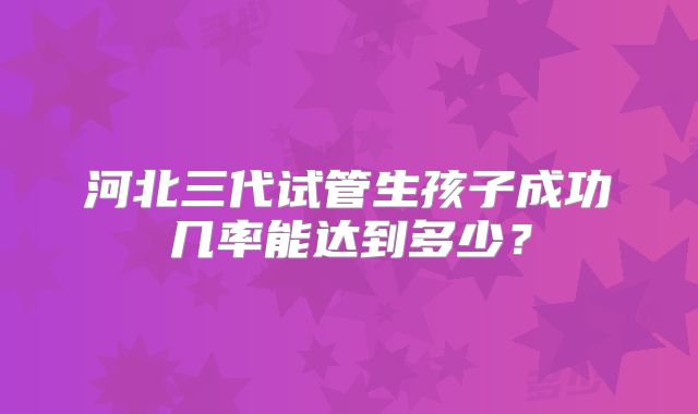 河北三代试管生孩子成功几率能达到多少?