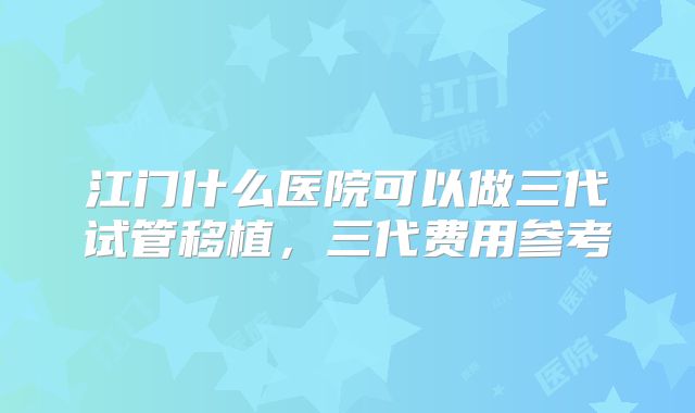 江门什么医院可以做三代试管移植，三代费用参考