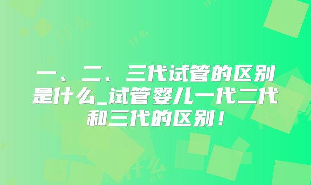 一、二、三代试管的区别是什么_试管婴儿一代二代和三代的区别!