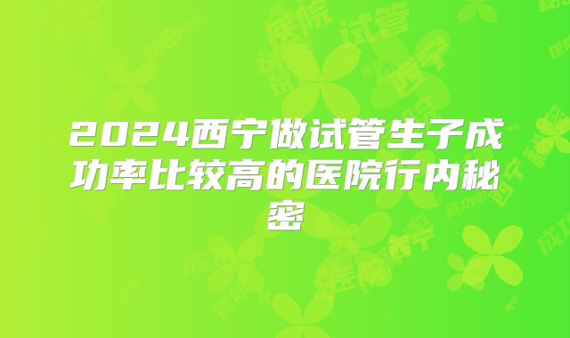 2024西宁做试管生子成功率比较高的医院行内秘密