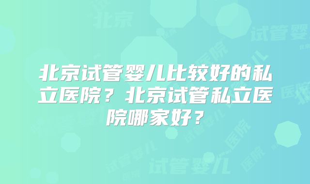 北京试管婴儿比较好的私立医院?北京试管私立医院哪家好?